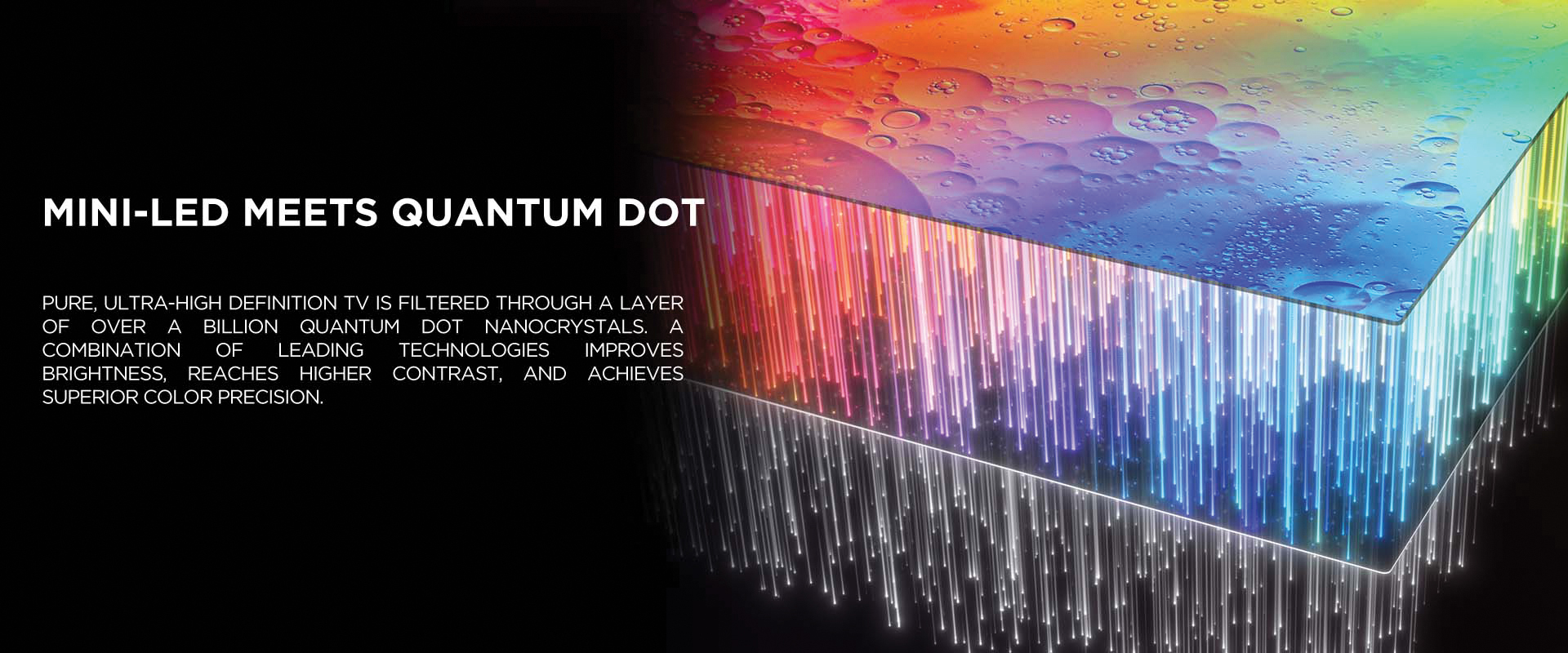 MINI-LED MEETS QUANTUM DOT - Pure, ultra-high definition TV is filtered through a layer of over a billion Quantum Dot nanocrystals. A combination of leading technologies improves brightness, reaches higher contrast, and achieves superior color precision.